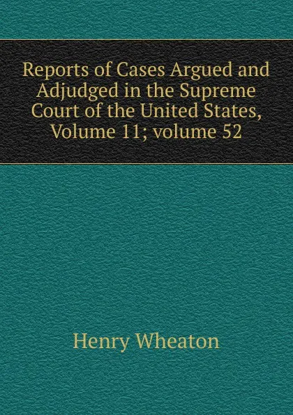 Обложка книги Reports of Cases Argued and Adjudged in the Supreme Court of the United States, Volume 11;.volume 52, Henry Wheaton