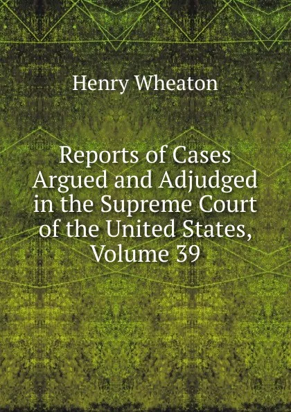 Обложка книги Reports of Cases Argued and Adjudged in the Supreme Court of the United States, Volume 39, Henry Wheaton