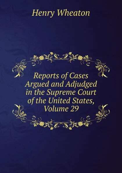 Обложка книги Reports of Cases Argued and Adjudged in the Supreme Court of the United States, Volume 29, Henry Wheaton