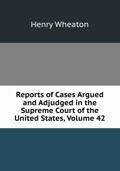 Обложка книги Reports of Cases Argued and Adjudged in the Supreme Court of the United States, Volume 42, Henry Wheaton