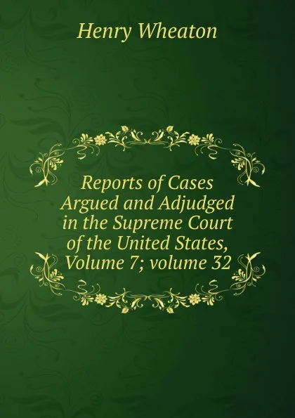 Обложка книги Reports of Cases Argued and Adjudged in the Supreme Court of the United States, Volume 7;.volume 32, Henry Wheaton