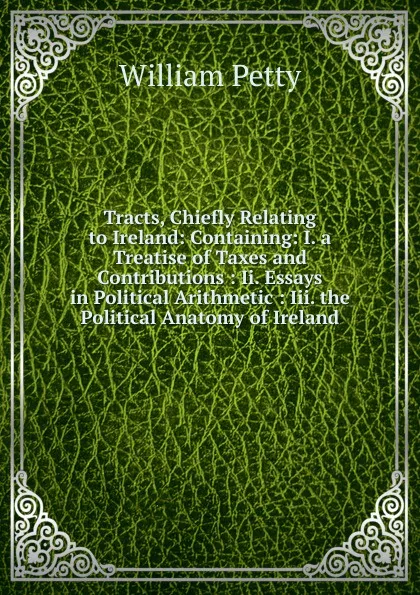 Обложка книги Tracts, Chiefly Relating to Ireland: Containing: I. a Treatise of Taxes and Contributions : Ii. Essays in Political Arithmetic : Iii. the Political Anatomy of Ireland, William Petty