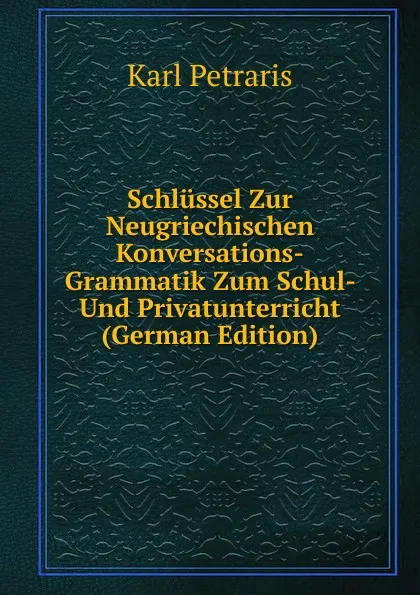 Обложка книги Schlussel Zur Neugriechischen Konversations-Grammatik Zum Schul- Und Privatunterricht (German Edition), Karl Petraris