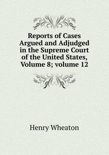 Обложка книги Reports of Cases Argued and Adjudged in the Supreme Court of the United States, Volume 8;.volume 12, Henry Wheaton