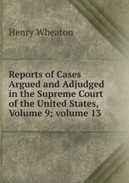 Обложка книги Reports of Cases Argued and Adjudged in the Supreme Court of the United States, Volume 9;.volume 13, Henry Wheaton