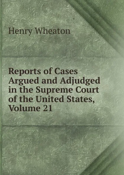 Обложка книги Reports of Cases Argued and Adjudged in the Supreme Court of the United States, Volume 21, Henry Wheaton