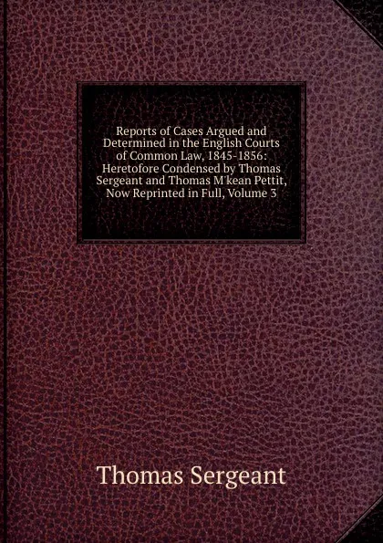 Обложка книги Reports of Cases Argued and Determined in the English Courts of Common Law, 1845-1856: Heretofore Condensed by Thomas Sergeant and Thomas M.kean Pettit, Now Reprinted in Full, Volume 3, Thomas Sergeant