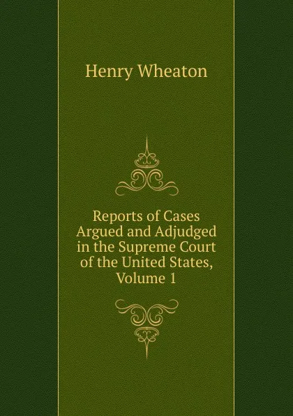 Обложка книги Reports of Cases Argued and Adjudged in the Supreme Court of the United States, Volume 1, Henry Wheaton