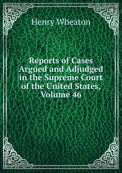 Обложка книги Reports of Cases Argued and Adjudged in the Supreme Court of the United States, Volume 46, Henry Wheaton