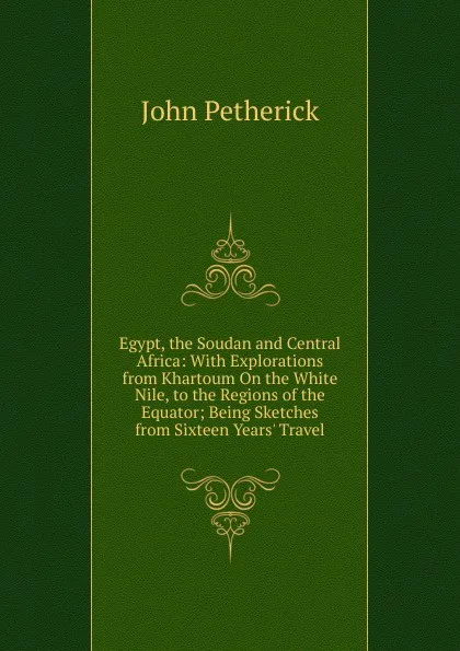 Обложка книги Egypt, the Soudan and Central Africa: With Explorations from Khartoum On the White Nile, to the Regions of the Equator; Being Sketches from Sixteen Years. Travel, John Petherick