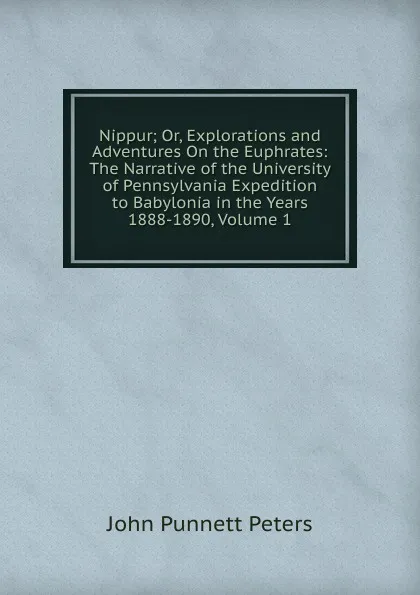 Обложка книги Nippur; Or, Explorations and Adventures On the Euphrates: The Narrative of the University of Pennsylvania Expedition to Babylonia in the Years 1888-1890, Volume 1, John Punnett Peters