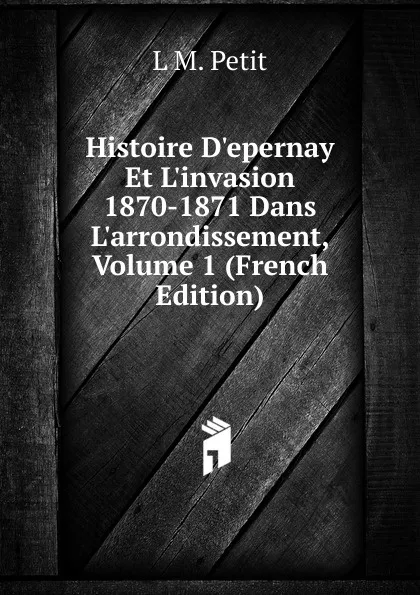 Обложка книги Histoire D.epernay Et L.invasion 1870-1871 Dans L.arrondissement, Volume 1 (French Edition), L M. Petit