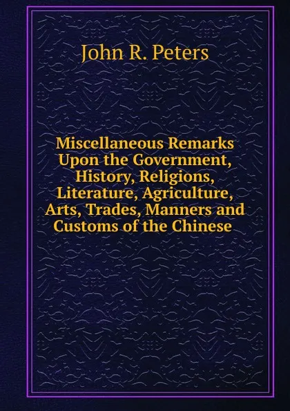 Обложка книги Miscellaneous Remarks Upon the Government, History, Religions, Literature, Agriculture, Arts, Trades, Manners and Customs of the Chinese ., John R. Peters