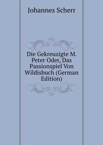 Обложка книги Die Gekreuzigte M. Peter Oder, Das Passionspiel Von Wildisbuch (German Edition), Johannes Scherr