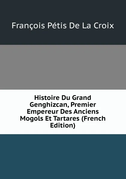 Обложка книги Histoire Du Grand Genghizcan, Premier Empereur Des Anciens Mogols Et Tartares (French Edition), François Pétis de La Croix