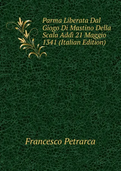 Обложка книги Parma Liberata Dal Giogo Di Mastino Della Scala Addi 21 Maggio 1341 (Italian Edition), Francesco Petrarca