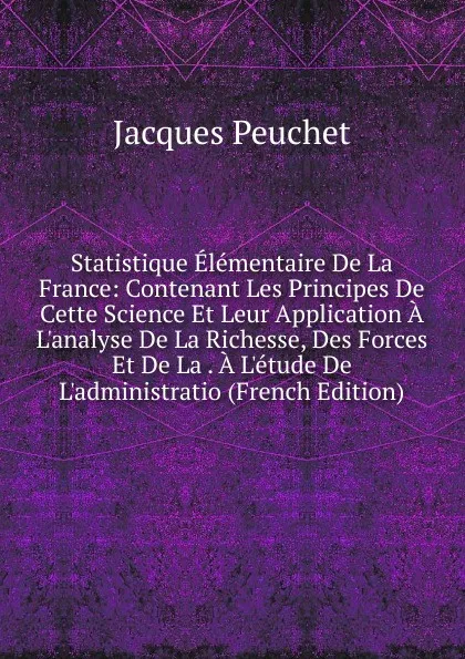 Обложка книги Statistique Elementaire De La France: Contenant Les Principes De Cette Science Et Leur Application A L.analyse De La Richesse, Des Forces Et De La . A L.etude De L.administratio (French Edition), Jacques Peuchet