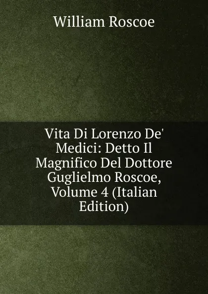 Обложка книги Vita Di Lorenzo De. Medici: Detto Il Magnifico Del Dottore Guglielmo Roscoe, Volume 4 (Italian Edition), William Roscoe