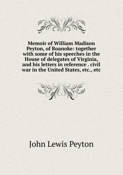 Обложка книги Memoir of William Madison Peyton, of Roanoke: together with some of his speeches in the House of delegates of Virginia, and his letters in reference . civil war in the United States, etc., etc., John Lewis Peyton