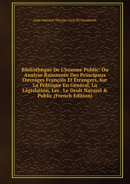 Обложка книги Bibliotheque De L.homme Public: Ou Analyse Raisonnee Des Principaux Ouvrages Francois Et Etrangers, Sur La Politique En General, La Legislation, Les . Le Droit Naturel . Public (French Edition), Jean-Antoine-Nicolas Carit De Condorcet