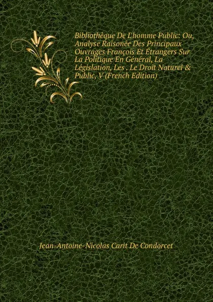 Обложка книги Bibliotheque De L.homme Public: Ou, Analyse Raisonee Des Principaux Ouvrages Francois Et Etrangers Sur La Politique En General, La Legislation, Les . Le Droit Naturel . Public, V (French Edition), Jean-Antoine-Nicolas Carit De Condorcet