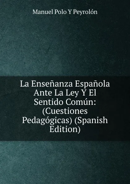 Обложка книги La Ensenanza Espanola Ante La Ley Y El Sentido Comun: (Cuestiones Pedagogicas) (Spanish Edition), Manuel Polo y Peyrolón