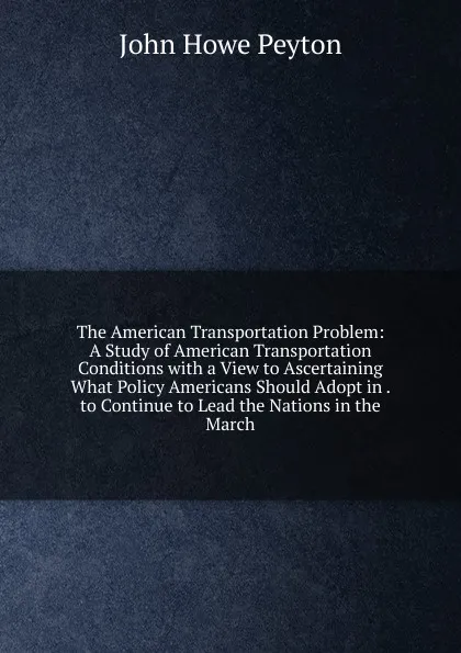 Обложка книги The American Transportation Problem: A Study of American Transportation Conditions with a View to Ascertaining What Policy Americans Should Adopt in . to Continue to Lead the Nations in the March, John Howe Peyton