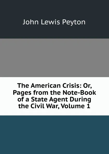 Обложка книги The American Crisis: Or, Pages from the Note-Book of a State Agent During the Civil War, Volume 1, John Lewis Peyton