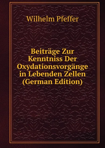 Обложка книги Beitrage Zur Kenntniss Der Oxydationsvorgange in Lebenden Zellen (German Edition), Wilhelm Pfeffer