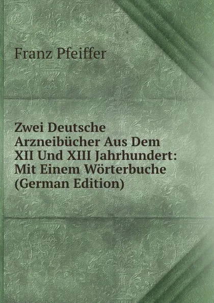 Обложка книги Zwei Deutsche Arzneibucher Aus Dem XII Und XIII Jahrhundert: Mit Einem Worterbuche (German Edition), Franz Pfeiffer