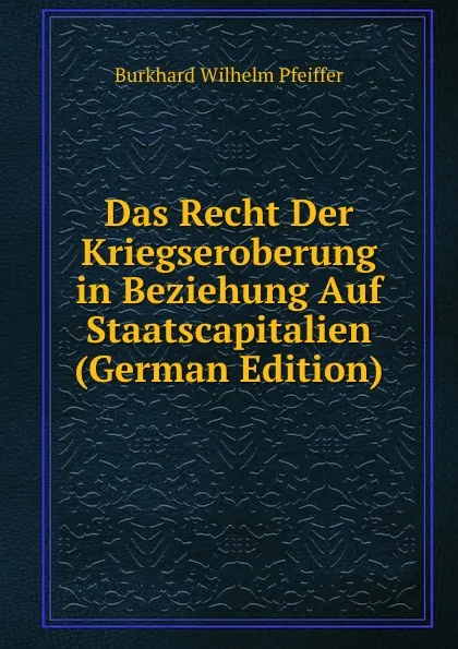 Обложка книги Das Recht Der Kriegseroberung in Beziehung Auf Staatscapitalien (German Edition), Burkhard Wilhelm Pfeiffer