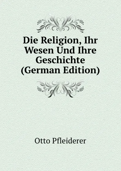 Обложка книги Die Religion, Ihr Wesen Und Ihre Geschichte (German Edition), Otto Pfleiderer