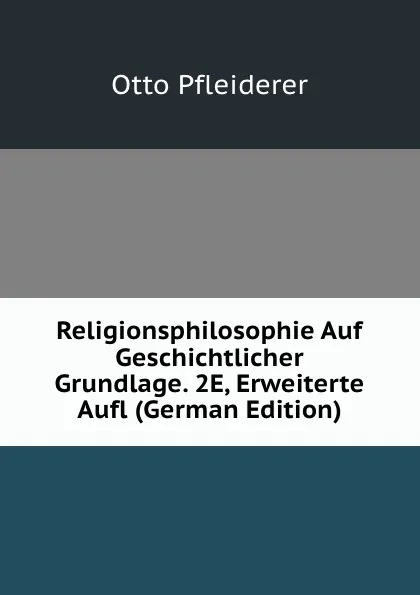 Обложка книги Religionsphilosophie Auf Geschichtlicher Grundlage. 2E, Erweiterte Aufl (German Edition), Otto Pfleiderer