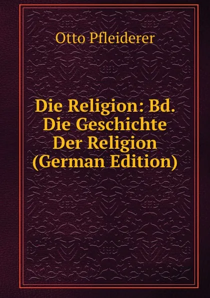 Обложка книги Die Religion: Bd. Die Geschichte Der Religion (German Edition), Otto Pfleiderer