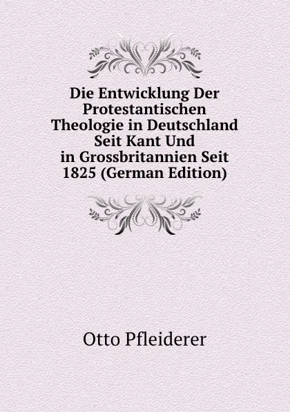 Обложка книги Die Entwicklung Der Protestantischen Theologie in Deutschland Seit Kant Und in Grossbritannien Seit 1825 (German Edition), Otto Pfleiderer