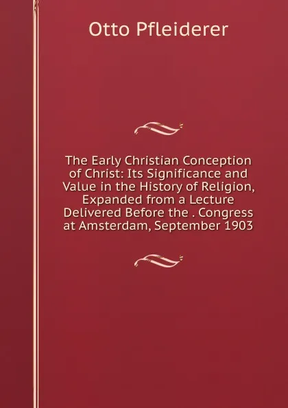 Обложка книги The Early Christian Conception of Christ: Its Significance and Value in the History of Religion, Expanded from a Lecture Delivered Before the . Congress at Amsterdam, September 1903, Otto Pfleiderer