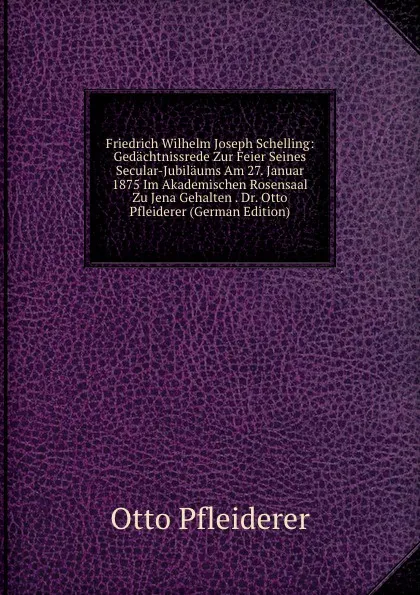 Обложка книги Friedrich Wilhelm Joseph Schelling: Gedachtnissrede Zur Feier Seines Secular-Jubilaums Am 27. Januar 1875 Im Akademischen Rosensaal Zu Jena Gehalten . Dr. Otto Pfleiderer (German Edition), Otto Pfleiderer