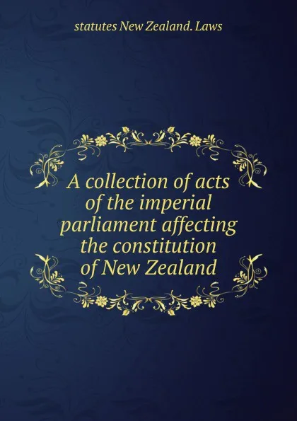 Обложка книги A collection of acts of the imperial parliament affecting the constitution of New Zealand, statutes New Zealand. Laws