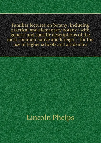 Обложка книги Familiar lectures on botany: including practical and elementary botany : with generic and specific descriptions of the most common native and foreign . : for the use of higher schools and academies, Lincoln Phelps