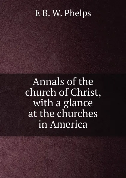 Обложка книги Annals of the church of Christ, with a glance at the churches in America, E B. W. Phelps