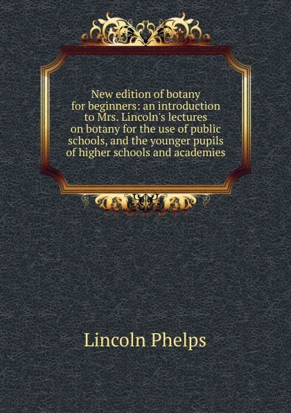 Обложка книги New edition of botany for beginners: an introduction to Mrs. Lincoln.s lectures on botany for the use of public schools, and the younger pupils of higher schools and academies, Lincoln Phelps