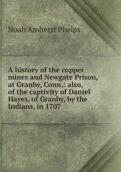 Обложка книги A history of the copper mines and Newgate Prison, at Granby, Conn.: also, of the captivity of Daniel Hayes, of Granby, by the Indians, in 1707, Noah Amherst Phelps