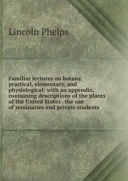 Обложка книги Familiar lectures on botany, practical, elementary, and physiological: with an appendix, containing descriptions of the plants of the United States . the use of seminaries and private students, Lincoln Phelps