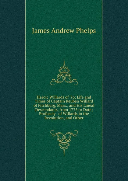 Обложка книги Heroic Willards of .76: Life and Times of Captain Reuben Willard of Fitchburg, Mass., and His Lineal Descendants, from 1775 to Date; Profusely . of Willards in the Revolution, and Other, James Andrew Phelps