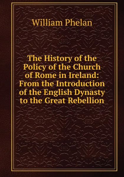 Обложка книги The History of the Policy of the Church of Rome in Ireland: From the Introduction of the English Dynasty to the Great Rebellion, William Phelan