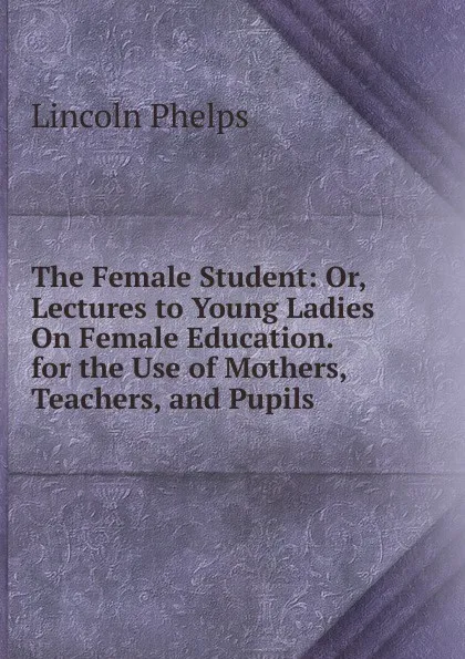 Обложка книги The Female Student: Or, Lectures to Young Ladies On Female Education. for the Use of Mothers, Teachers, and Pupils, Lincoln Phelps