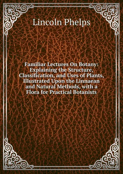 Обложка книги Familiar Lectures On Botany: Explaining the Structure, Classification, and Uses of Plants, Illustrated Upon the Linnaean and Natural Methods, with a Flora for Practical Botanists, Lincoln Phelps