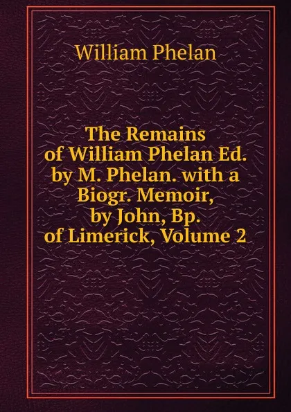 Обложка книги The Remains of William Phelan Ed. by M. Phelan. with a Biogr. Memoir, by John, Bp. of Limerick, Volume 2, William Phelan