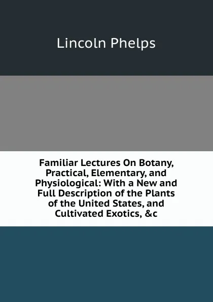 Обложка книги Familiar Lectures On Botany, Practical, Elementary, and Physiological: With a New and Full Description of the Plants of the United States, and Cultivated Exotics, .c, Lincoln Phelps