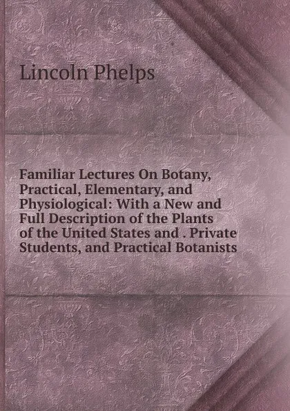 Обложка книги Familiar Lectures On Botany, Practical, Elementary, and Physiological: With a New and Full Description of the Plants of the United States and . Private Students, and Practical Botanists, Lincoln Phelps